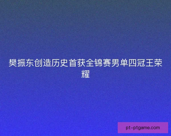 樊振东创造历史首获全锦赛男单四冠王荣耀