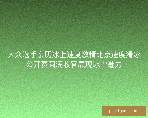 大众选手亲历冰上速度激情北京速度滑冰公开赛圆满收官展现冰雪魅力