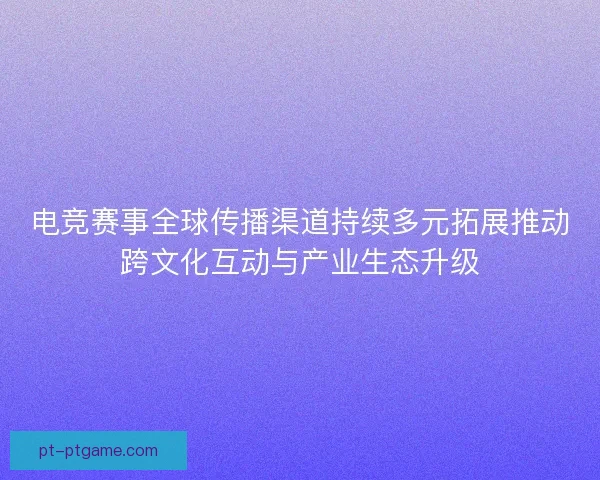电竞赛事全球传播渠道持续多元拓展推动跨文化互动与产业生态升级